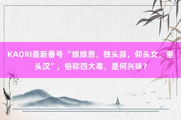 KAORI最新番号 “娘娘葱，独头蒜，仰头女，垂头汉”，俗称四大毒，是何兴味？