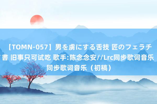 【TOMN-057】男を虜にする舌技 匠のフェラチオ 蛇ノ書 旧事只可试吃 歌手:陈念念安//Lrc同步歌词音乐(初稿)
