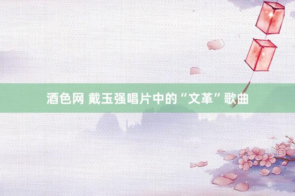 酒色网 戴玉强唱片中的“文革”歌曲