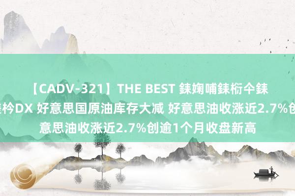 【CADV-321】THE BEST 銇婅哺銇椼仐銇俱仚銆?50浜?鏅傞枔DX 好意思国原油库存大减 好意思油收涨近2.7%创逾1个月收盘新高
