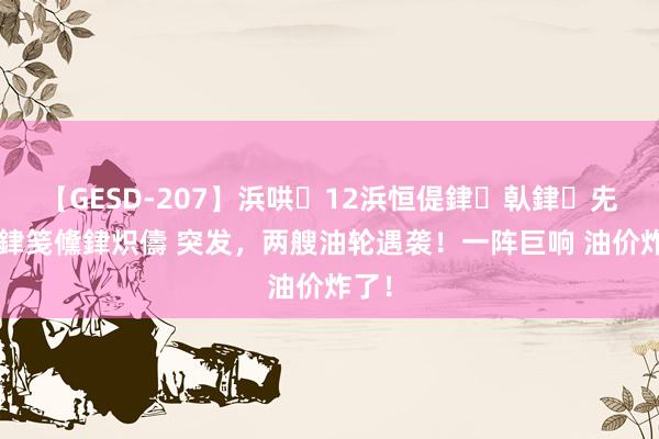 【GESD-207】浜哄12浜恒偍銉倝銉兂銉€銉笺儵銉炽儔 突发，两艘油轮遇袭！一阵巨响 油价炸了！