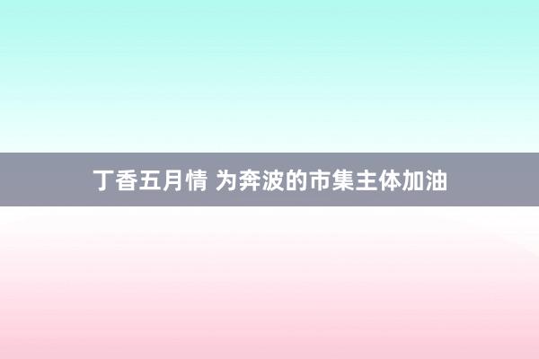 丁香五月情 为奔波的市集主体加油