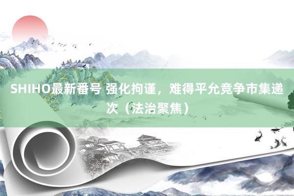 SHIHO最新番号 强化拘谨，难得平允竞争市集递次（法治聚焦）