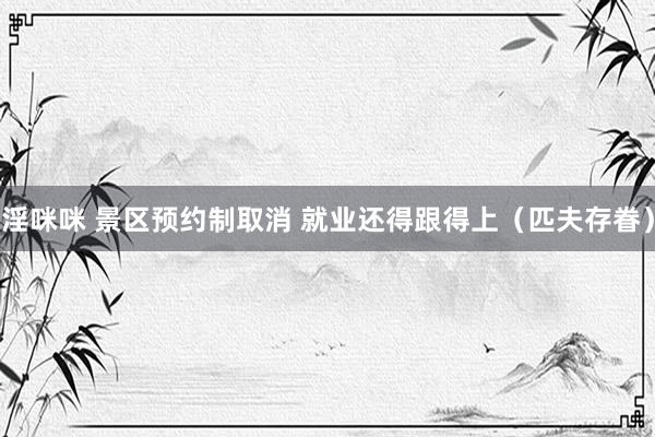 淫咪咪 景区预约制取消 就业还得跟得上（匹夫存眷）