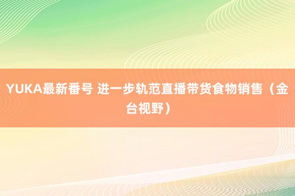 YUKA最新番号 进一步轨范直播带货食物销售（金台视野）