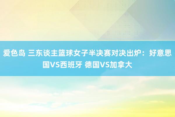 爱色岛 三东谈主篮球女子半决赛对决出炉：好意思国VS西班牙 德国VS加拿大