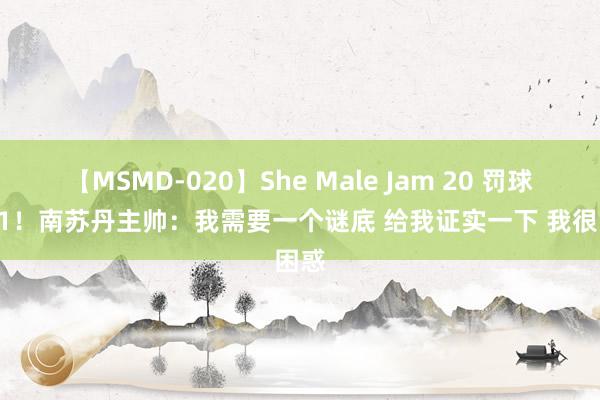 【MSMD-020】She Male Jam 20 罚球6-31！南苏丹主帅：我需要一个谜底 给我证实一下 我很困惑