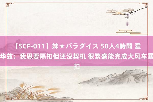 【SCF-011】妹★パラダイス 50人4時間 爱德华兹：我思要隔扣但还没契机 很繁盛能完成大风车暴扣