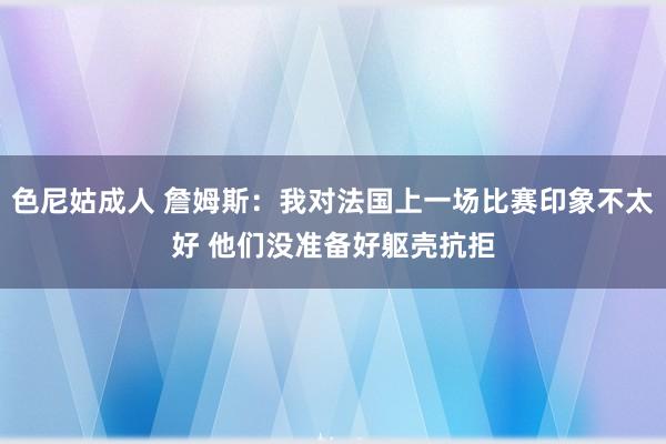 色尼姑成人 詹姆斯：我对法国上一场比赛印象不太好 他们没准备好躯壳抗拒