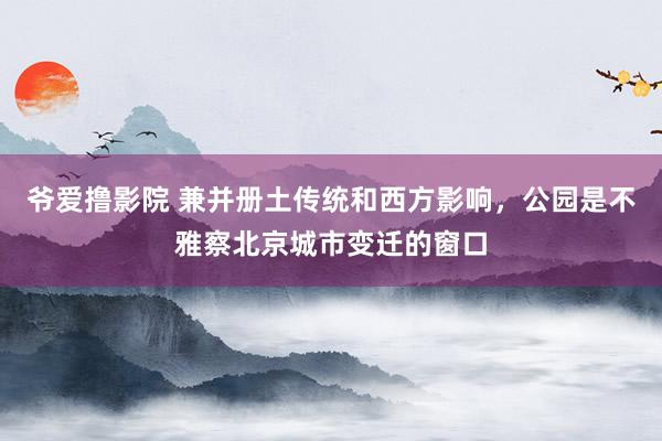 爷爱撸影院 兼并册土传统和西方影响，公园是不雅察北京城市变迁的窗口