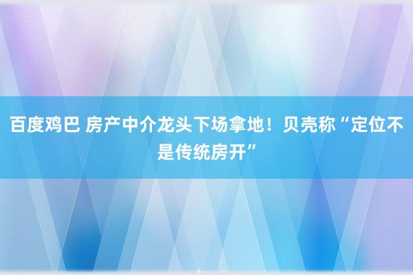 百度鸡巴 房产中介龙头下场拿地！贝壳称“定位不是传统房开”