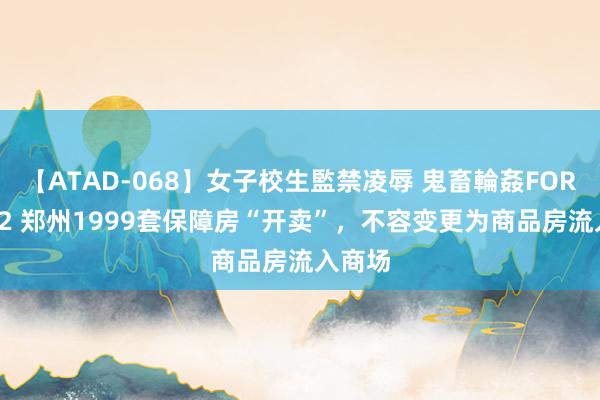 【ATAD-068】女子校生監禁凌辱 鬼畜輪姦FOREVER2 郑州1999套保障房“开卖”，不容变更为商品房流入商场