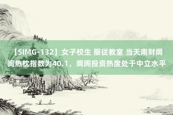 【SIMG-132】女子校生 服従教室 当天南财阛阓热枕指数为40.1，阛阓投资热度处于中立水平