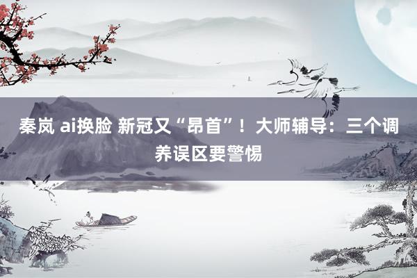 秦岚 ai换脸 新冠又“昂首”！大师辅导：三个调养误区要警惕