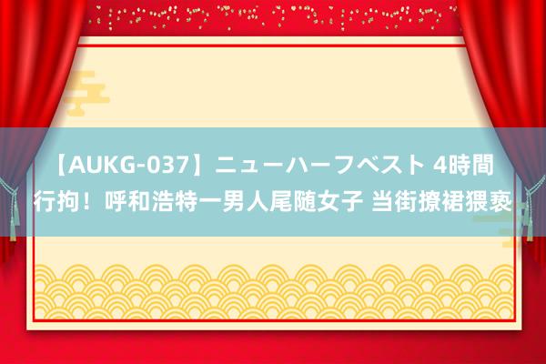【AUKG-037】ニューハーフベスト 4時間 行拘！呼和浩特一男人尾随女子 当街撩裙猥亵