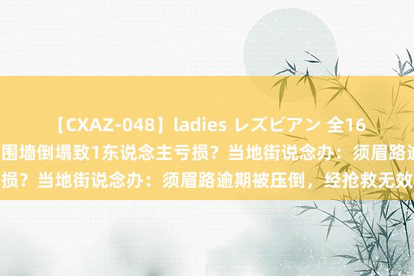【CXAZ-048】ladies レズビアン 全16作品 PartIV 4時間 东莞一围墙倒塌致1东说念主亏损？当地街说念办：须眉路逾期被压倒，经抢救无效亏损