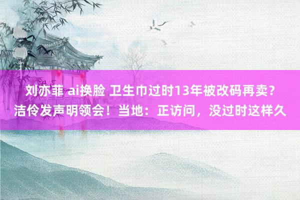 刘亦菲 ai换脸 卫生巾过时13年被改码再卖？洁伶发声明领会！当地：正访问，没过时这样久