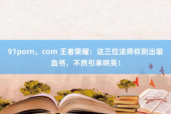 91porn。com 王者荣耀：这三位法师你别出吸血书，不然引来哄笑！