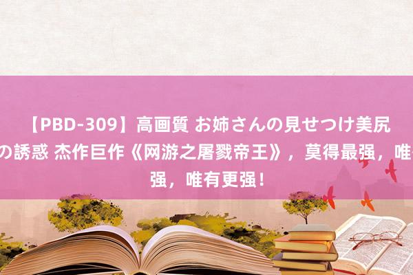 【PBD-309】高画質 お姉さんの見せつけ美尻＆美脚の誘惑 杰作巨作《网游之屠戮帝王》，莫得最强，唯有更强！