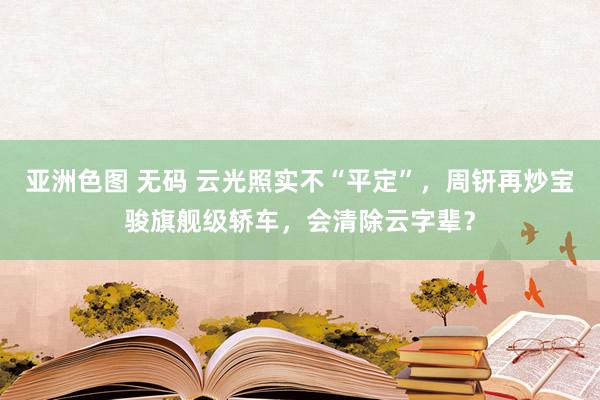 亚洲色图 无码 云光照实不“平定”，周钘再炒宝骏旗舰级轿车，会清除云字辈？