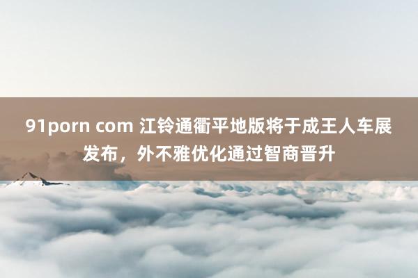 91porn com 江铃通衢平地版将于成王人车展发布，外不雅优化通过智商晋升
