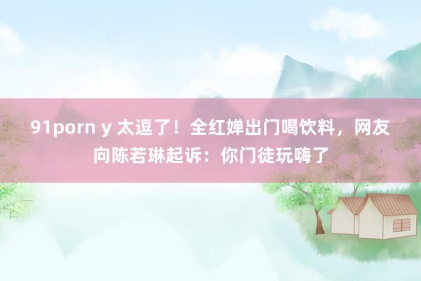 91porn y 太逗了！全红婵出门喝饮料，网友向陈若琳起诉：你门徒玩嗨了