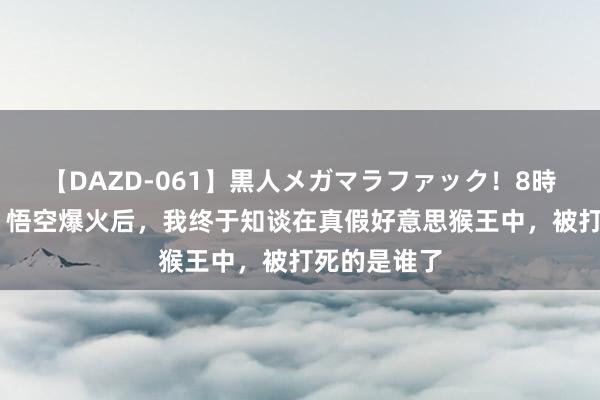 【DAZD-061】黒人メガマラファック！8時間 黑据说：悟空爆火后，我终于知谈在真假好意思猴王中，被打死的是谁了