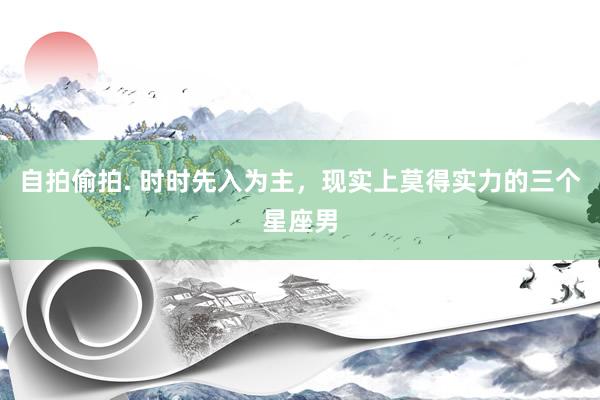 自拍偷拍. 时时先入为主，现实上莫得实力的三个星座男