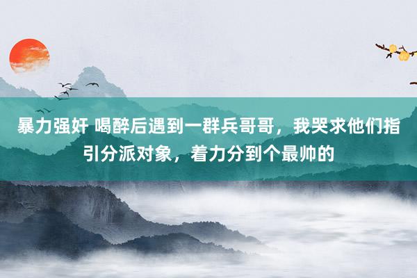 暴力强奸 喝醉后遇到一群兵哥哥，我哭求他们指引分派对象，着力分到个最帅的