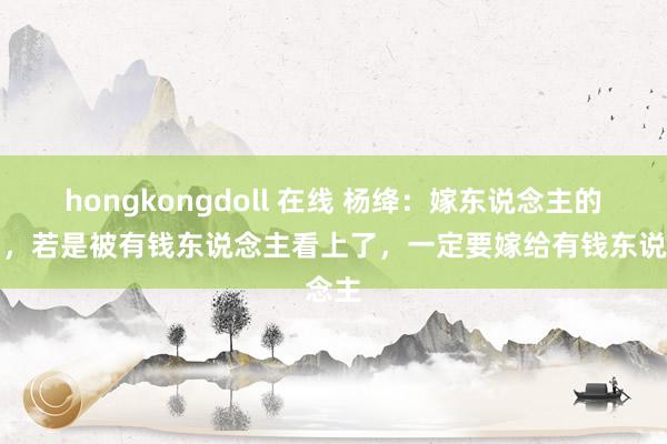 hongkongdoll 在线 杨绛：嫁东说念主的时刻，若是被有钱东说念主看上了，一定要嫁给有钱东说念主
