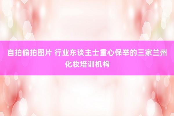 自拍偷拍图片 行业东谈主士重心保举的三家兰州化妆培训机构