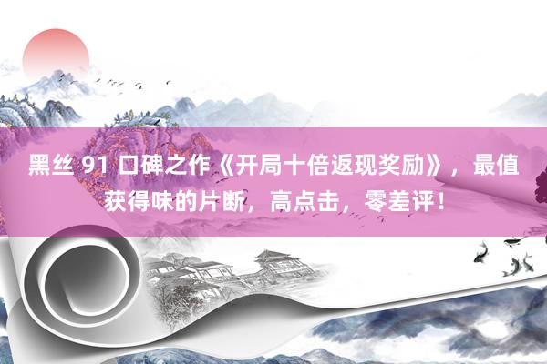 黑丝 91 口碑之作《开局十倍返现奖励》，最值获得味的片断，高点击，零差评！