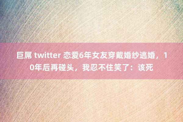 巨屌 twitter 恋爱6年女友穿戴婚纱逃婚，10年后再碰头，我忍不住笑了：该死