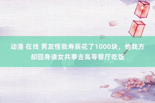 动漫 在线 男友怪我寿辰花了1000块，他我方却回身请女共事去高等餐厅吃饭