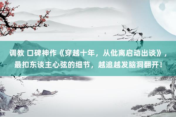 调教 口碑神作《穿越十年，从仳离启动出谈》，最扣东谈主心弦的细节，越追越发脑洞翻开！