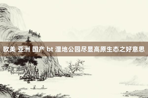 欧美 亚洲 国产 bt 湿地公园尽显高原生态之好意思