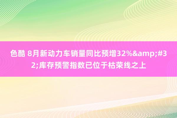 色酷 8月新动力车销量同比预增32%&#32;库存预警指数已位于枯荣线之上