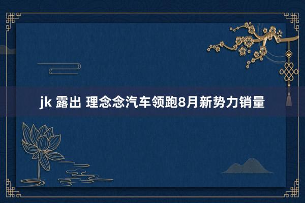 jk 露出 理念念汽车领跑8月新势力销量