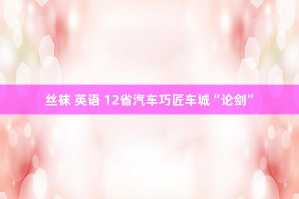 丝袜 英语 12省汽车巧匠车城“论剑”