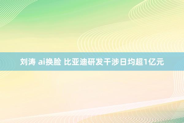 刘涛 ai换脸 比亚迪研发干涉日均超1亿元
