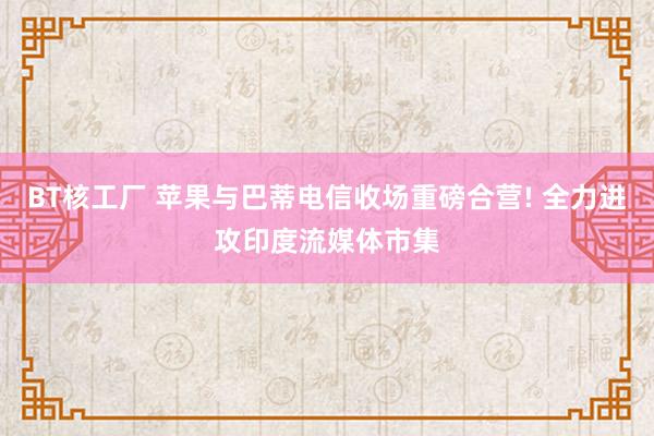 BT核工厂 苹果与巴蒂电信收场重磅合营! 全力进攻印度流媒体市集