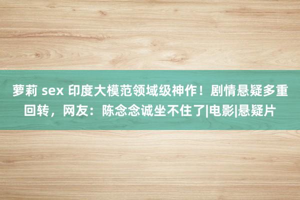 萝莉 sex 印度大模范领域级神作！剧情悬疑多重回转，网友：陈念念诚坐不住了|电影|悬疑片