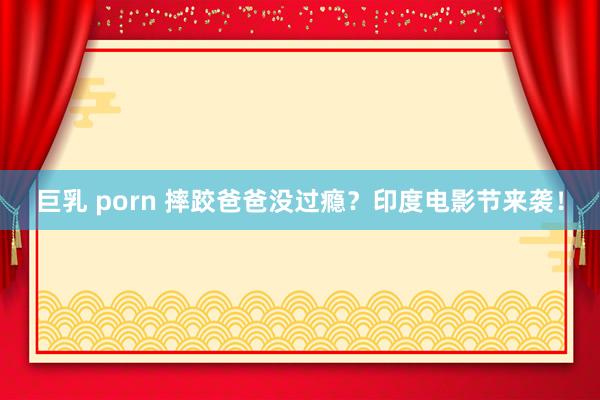 巨乳 porn 摔跤爸爸没过瘾？印度电影节来袭！