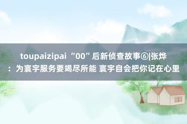 toupaizipai “00”后新侦查故事⑥|张烨：为寰宇服务要竭尽所能 寰宇自会把你记在心里