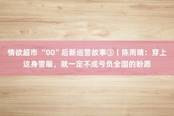 情欲超市 “00”后新巡警故事③丨陈雨晴：穿上这身警服，就一定不成亏负全国的盼愿
