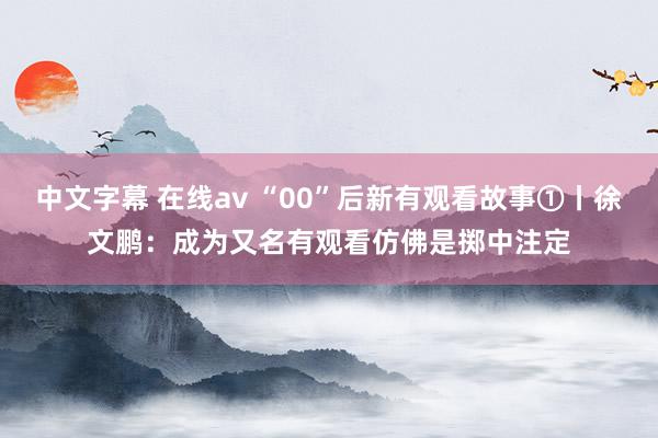 中文字幕 在线av “00”后新有观看故事①丨徐文鹏：成为又名有观看仿佛是掷中注定