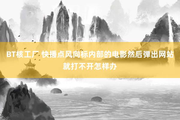 BT核工厂 快播点风向标内部的电影然后弹出网站就打不开怎样办