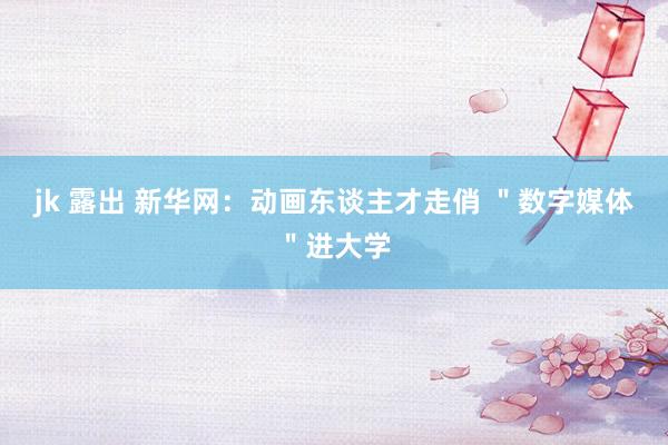 jk 露出 新华网:动画东谈主才走俏 "数字媒体"进大学