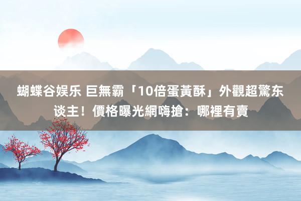 蝴蝶谷娱乐 巨無霸「10倍蛋黃酥」外觀超驚东谈主！價格曝光網嗨搶：哪裡有賣