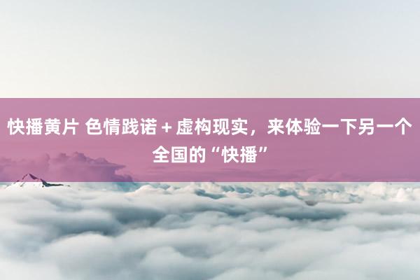 快播黄片 色情践诺＋虚构现实，来体验一下另一个全国的“快播”